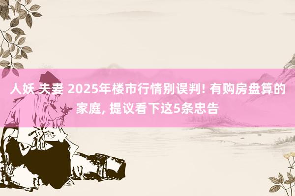 人妖 夫妻 2025年楼市行情别误判! 有购房盘算的家庭， 提议看下这5条忠告