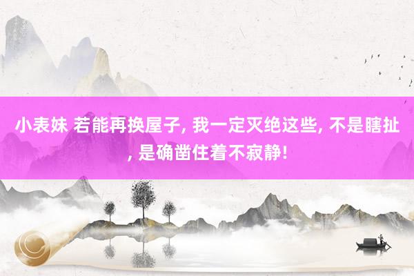 小表妹 若能再换屋子， 我一定灭绝这些， 不是瞎扯， 是确凿住着不寂静!