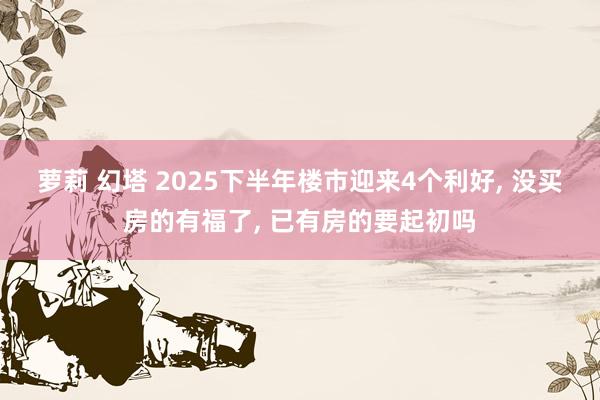 萝莉 幻塔 2025下半年楼市迎来4个利好， 没买房的有福了， 已有房的要起初吗