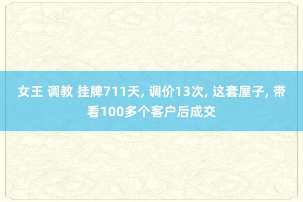 女王 调教 挂牌711天， 调价13次， 这套屋子， 带看100多个客户后成交