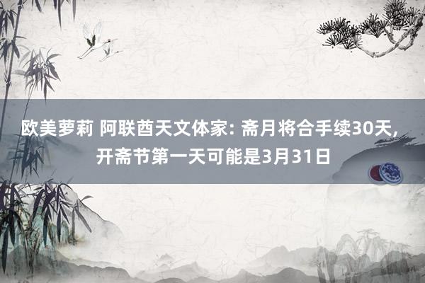 欧美萝莉 阿联酋天文体家: 斋月将合手续30天， 开斋节第一天可能是3月31日