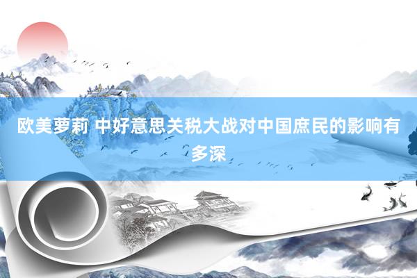 欧美萝莉 中好意思关税大战对中国庶民的影响有多深