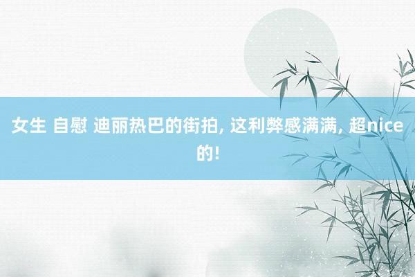 女生 自慰 迪丽热巴的街拍， 这利弊感满满， 超nice的!