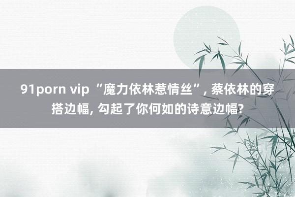 91porn vip “魔力依林惹情丝”， 蔡依林的穿搭边幅， 勾起了你何如的诗意边幅?