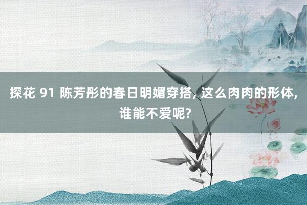 探花 91 陈芳彤的春日明媚穿搭， 这么肉肉的形体， 谁能不爱呢?