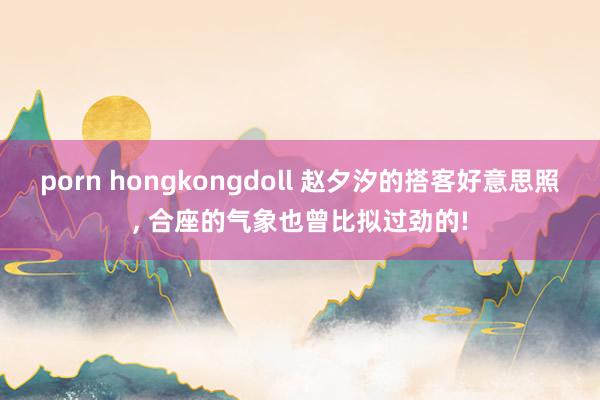 porn hongkongdoll 赵夕汐的搭客好意思照， 合座的气象也曾比拟过劲的!