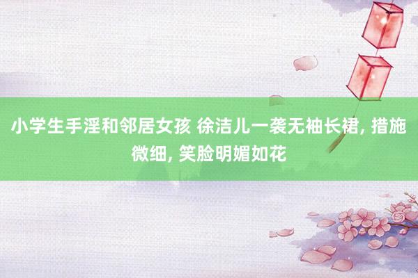 小学生手淫和邻居女孩 徐洁儿一袭无袖长裙， 措施微细， 笑脸明媚如花