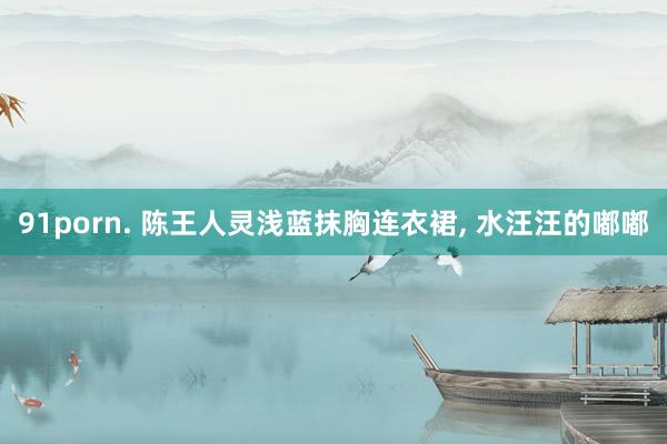 91porn. 陈王人灵浅蓝抹胸连衣裙， 水汪汪的嘟嘟