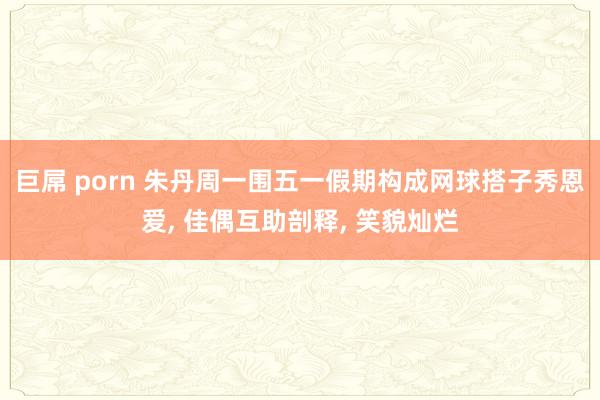 巨屌 porn 朱丹周一围五一假期构成网球搭子秀恩爱， 佳偶互助剖释， 笑貌灿烂