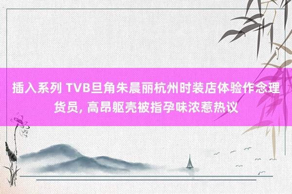 插入系列 TVB旦角朱晨丽杭州时装店体验作念理货员， 高昂躯壳被指孕味浓惹热议