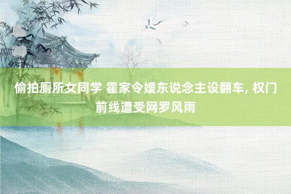 偷拍厕所女同学 霍家令嫒东说念主设翻车， 权门前线遭受网罗风雨