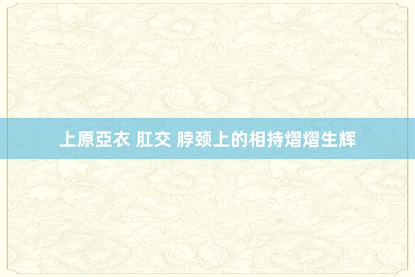 上原亞衣 肛交 脖颈上的相持熠熠生辉