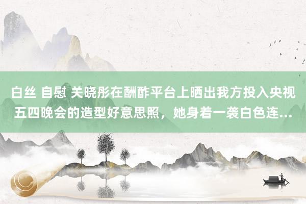 白丝 自慰 关晓彤在酬酢平台上晒出我方投入央视五四晚会的造型好意思照，她身着一袭白色连...