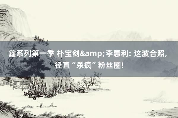 鑫系列第一季 朴宝剑&李惠利: 这波合照， 径直“杀疯”粉丝圈!