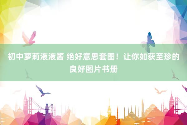 初中萝莉液液酱 绝好意思套图！让你如获至珍的良好图片书册