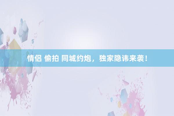 情侣 偷拍 同城约炮，独家隐讳来袭！