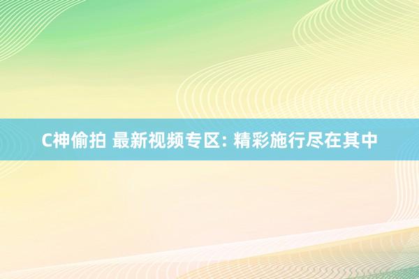 C神偷拍 最新视频专区: 精彩施行尽在其中