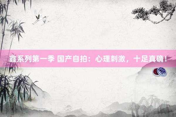鑫系列第一季 国产自拍：心理刺激，十足真确！