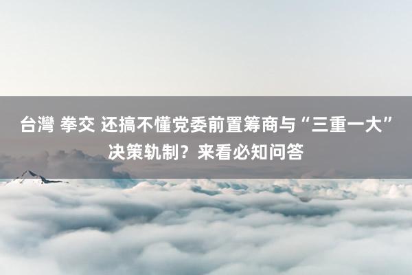 台灣 拳交 还搞不懂党委前置筹商与“三重一大”决策轨制？来看必知问答