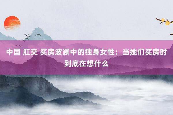 中国 肛交 买房波澜中的独身女性：当她们买房时到底在想什么