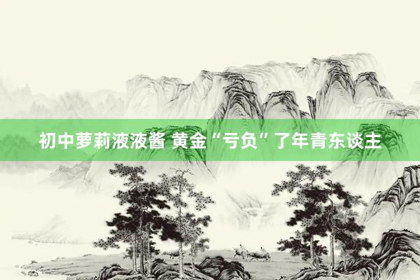 初中萝莉液液酱 黄金“亏负”了年青东谈主