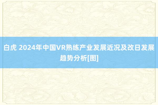 白虎 2024年中国VR熟练产业发展近况及改日发展趋势分析[图]
