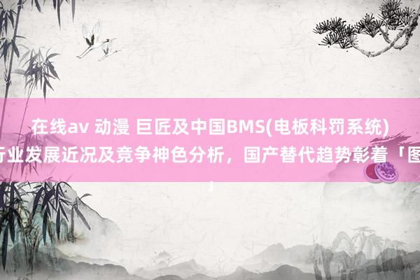 在线av 动漫 巨匠及中国BMS(电板科罚系统)行业发展近况及竞争神色分析，国产替代趋势彰着「图」