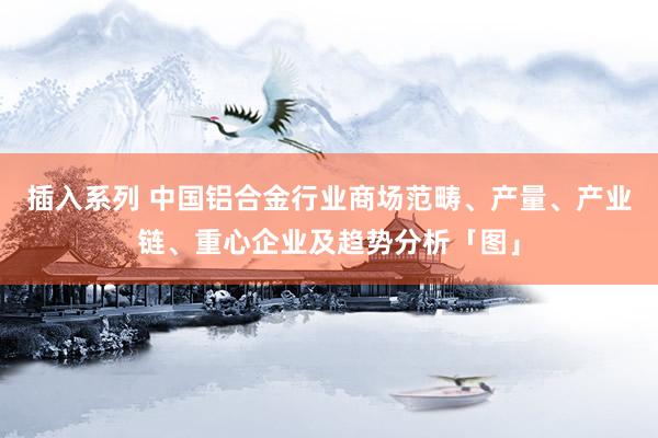 插入系列 中国铝合金行业商场范畴、产量、产业链、重心企业及趋势分析「图」