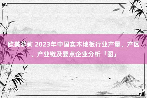 欧美萝莉 2023年中国实木地板行业产量、产区、产业链及要点企业分析「图」