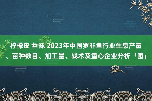 柠檬皮 丝袜 2023年中国罗非鱼行业生息产量、苗种数目、加工量、战术及重心企业分析「图」