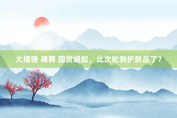 大摆锤 裸舞 国货崛起，此次轮到护肤品了？