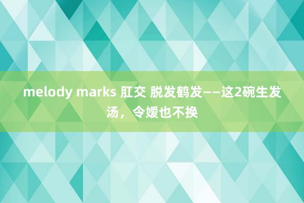 melody marks 肛交 脱发鹤发——这2碗生发汤，令嫒也不换