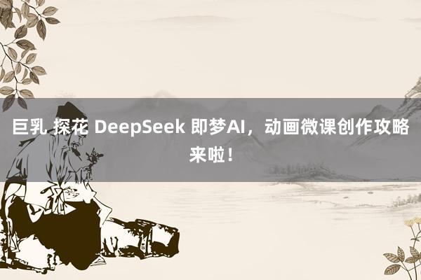 巨乳 探花 DeepSeek 即梦AI，动画微课创作攻略来啦！