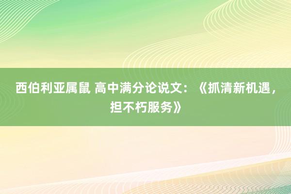 西伯利亚属鼠 高中满分论说文：《抓清新机遇，担不朽服务》