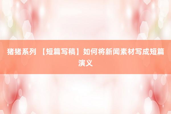 猪猪系列 【短篇写稿】如何将新闻素材写成短篇演义