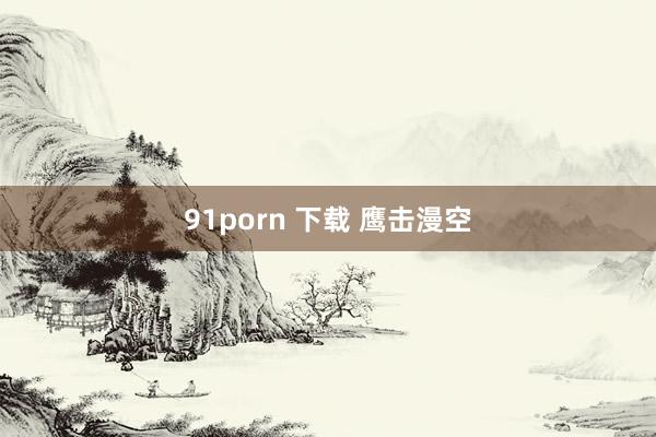 91porn 下载 鹰击漫空