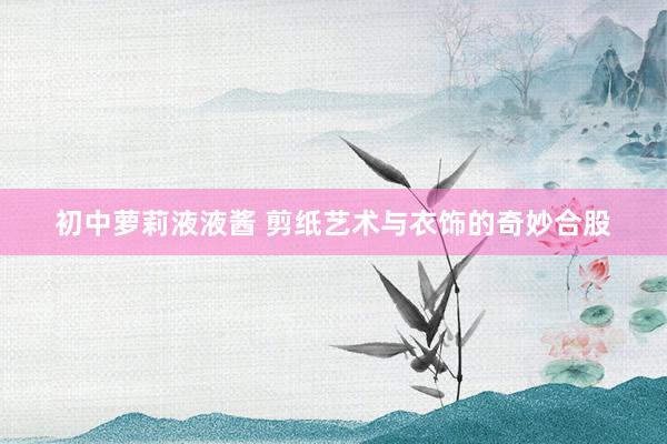 初中萝莉液液酱 剪纸艺术与衣饰的奇妙合股