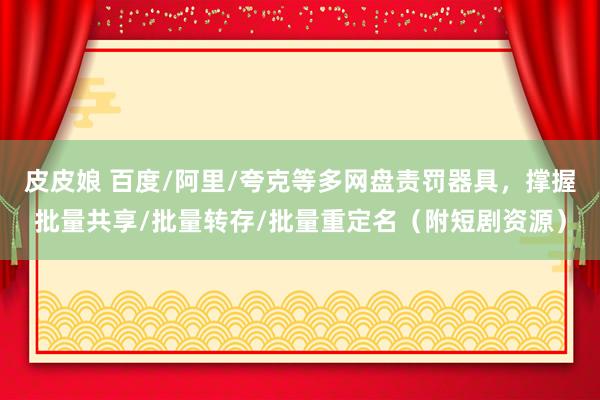 皮皮娘 百度/阿里/夸克等多网盘责罚器具，撑握批量共享/批量转存/批量重定名（附短剧资源）