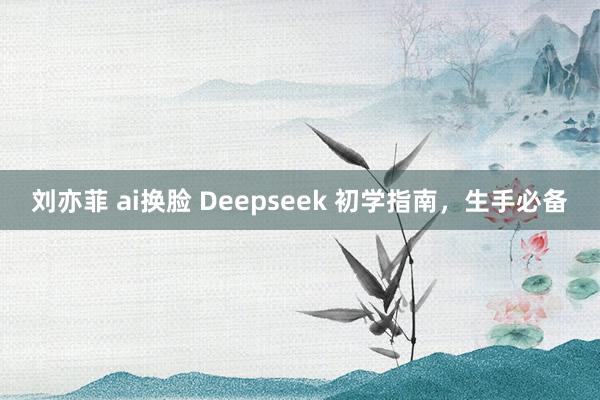 刘亦菲 ai换脸 Deepseek 初学指南，生手必备