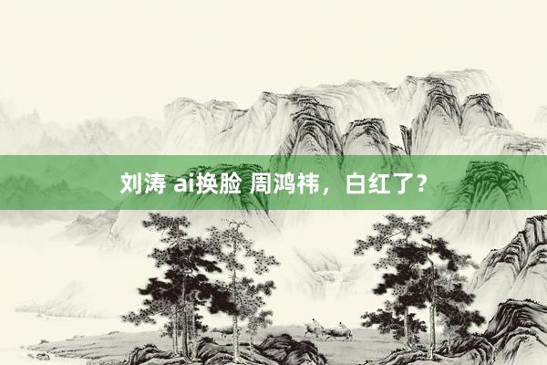 刘涛 ai换脸 周鸿祎，白红了？