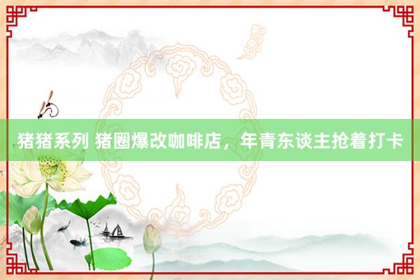 猪猪系列 猪圈爆改咖啡店，年青东谈主抢着打卡