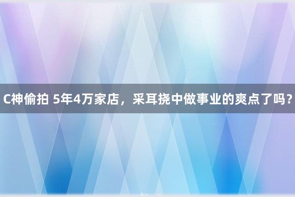 C神偷拍 5年4万家店，采耳挠中做事业的爽点了吗？